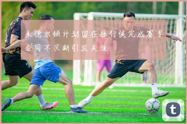 米德尔顿计划留在独行侠完成赛季合同不买断引发关注