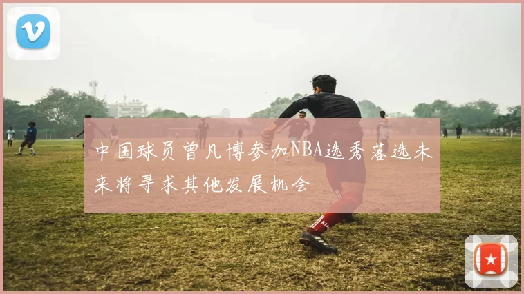中国球员曾凡博参加NBA选秀落选未来将寻求其他发展机会