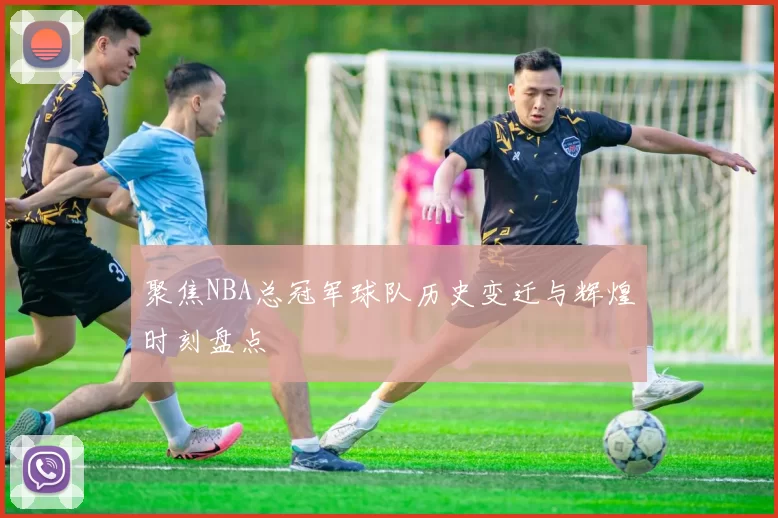 聚焦NBA总冠军球队历史变迁与辉煌时刻盘点