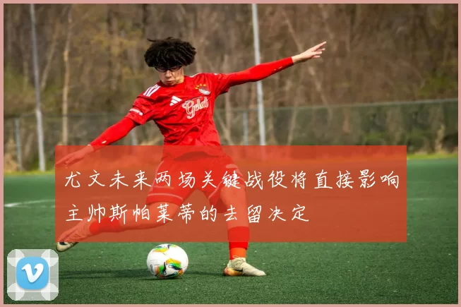 尤文未来两场关键战役将直接影响主帅斯帕莱蒂的去留决定
