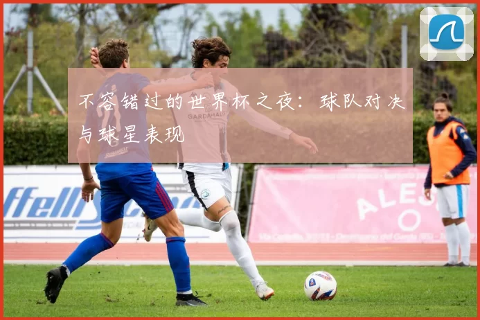 不容错过的世界杯之夜:球队对决与球星表现