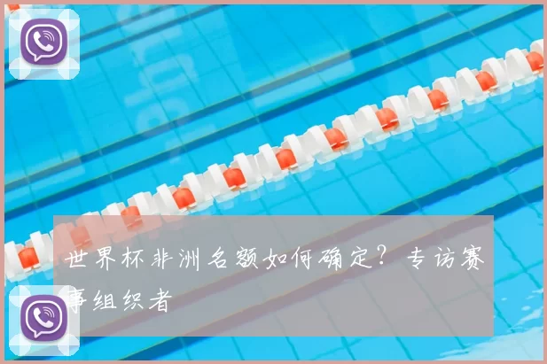 世界杯非洲名额如何确定？专访赛事组织者