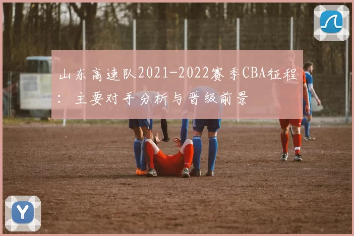 山东高速队2021-2022赛季CBA征程:主要对手分析与晋级前景