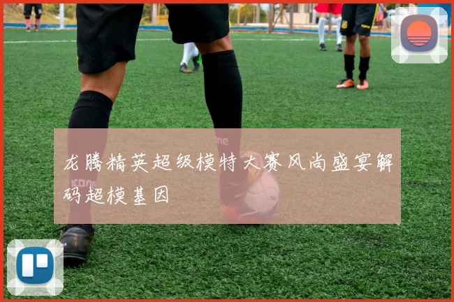 龙腾精英超级模特大赛风尚盛宴解码超模基因