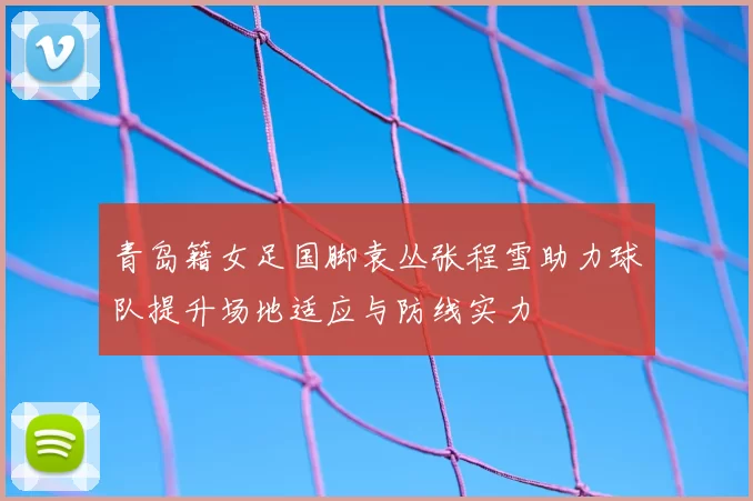青岛籍女足国脚袁丛张程雪助力球队提升场地适应与防线实力