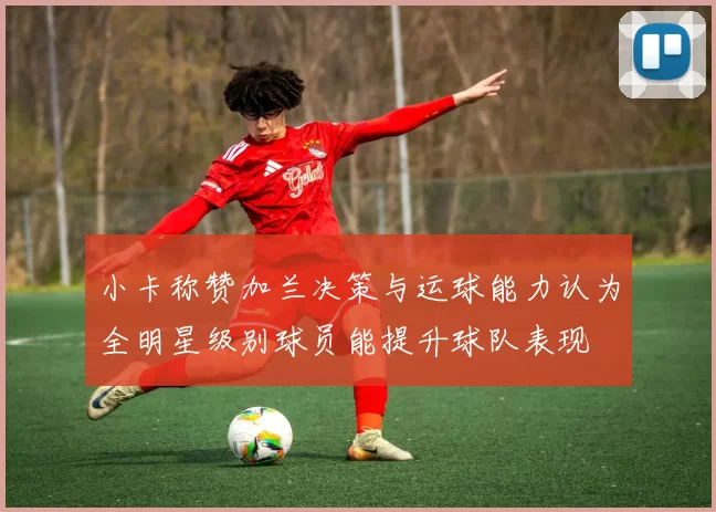 小卡称赞加兰决策与运球能力认为全明星级别球员能提升球队表现