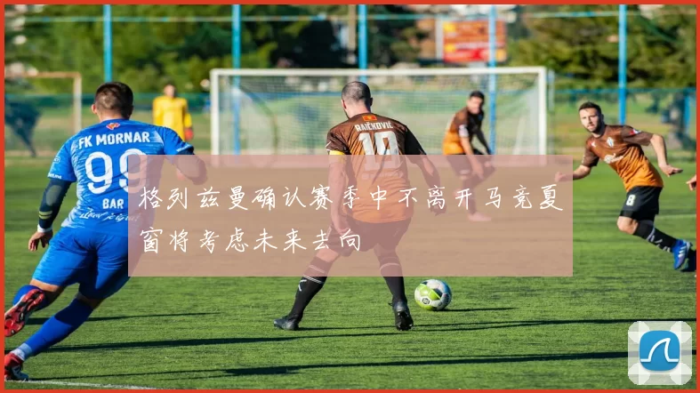 格列兹曼确认赛季中不离开马竞夏窗将考虑未来去向
