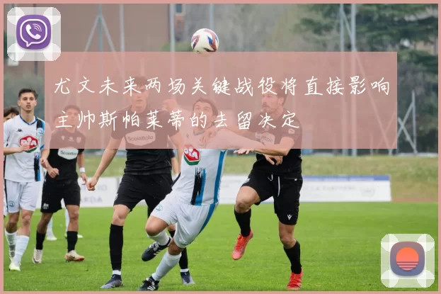 尤文未来两场关键战役将直接影响主帅斯帕莱蒂的去留决定