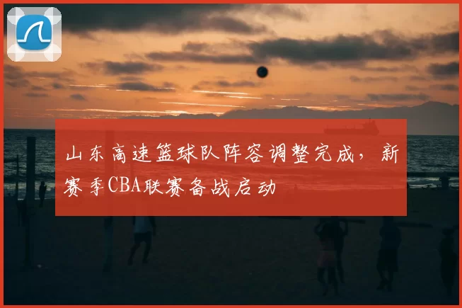山东高速篮球队阵容调整完成,新赛季CBA联赛备战启动