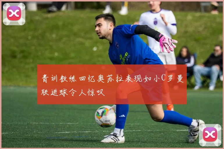 青训教练回忆奥苏拉表现如小C罗曼联进球令人惊叹