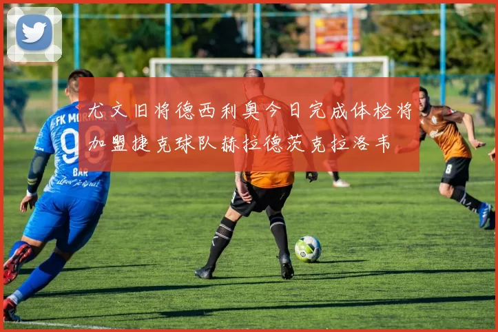 尤文旧将德西利奥今日完成体检将加盟捷克球队赫拉德茨克拉洛韦