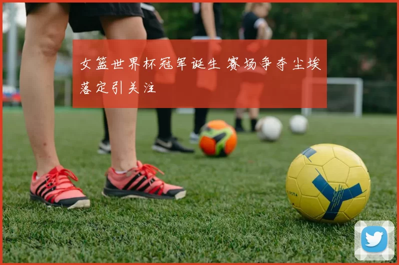 女篮世界杯冠军诞生 赛场争夺尘埃落定引关注