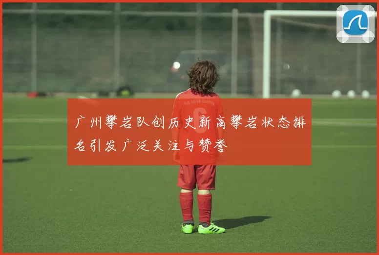 广州攀岩队创历史新高攀岩状态排名引发广泛关注与赞誉