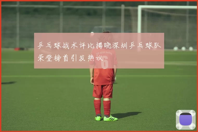 乒乓球战术评比揭晓深圳乒乓球队荣登榜首引发热议