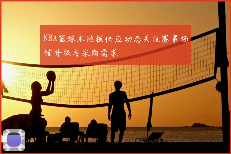 NBA篮球木地板供应动态关注赛事场馆升级与采购需求