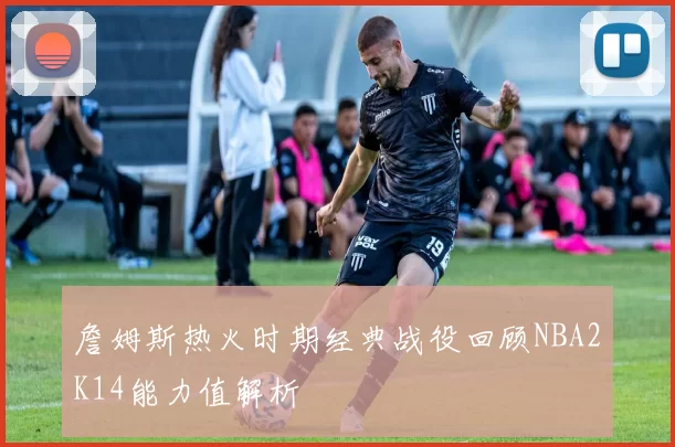 詹姆斯热火时期经典战役回顾NBA2K14能力值解析