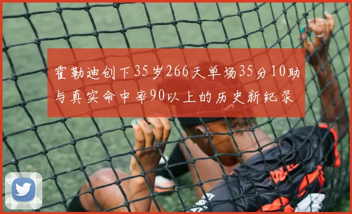 霍勒迪创下35岁266天单场35分10助与真实命中率90以上的历史新纪录