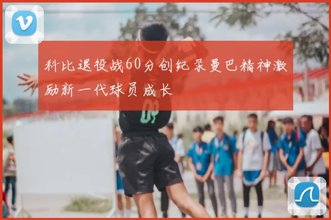 科比退役战60分创纪录曼巴精神激励新一代球员成长