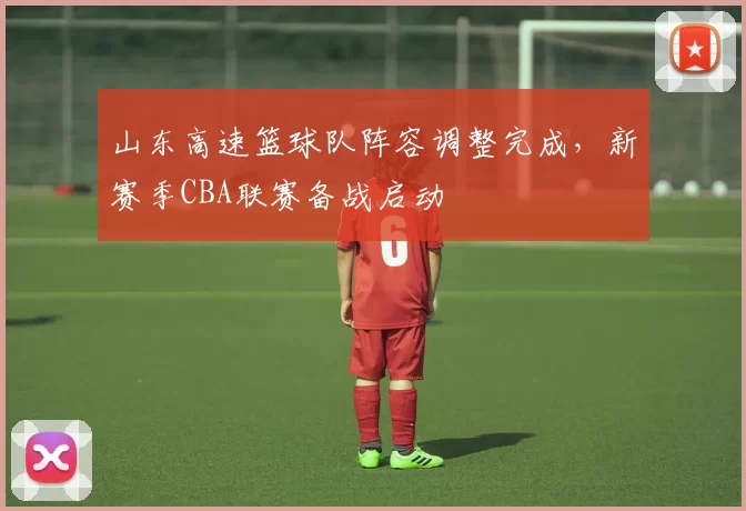 山东高速篮球队阵容调整完成,新赛季CBA联赛备战启动