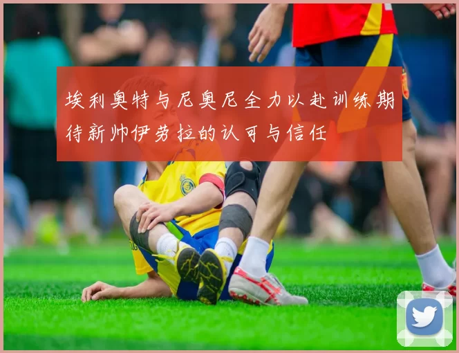 埃利奥特与尼奥尼全力以赴训练期待新帅伊劳拉的认可与信任