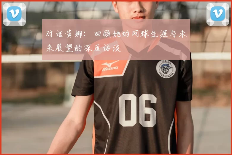对话黄娜：回顾她的网球生涯与未来展望的深度访谈
