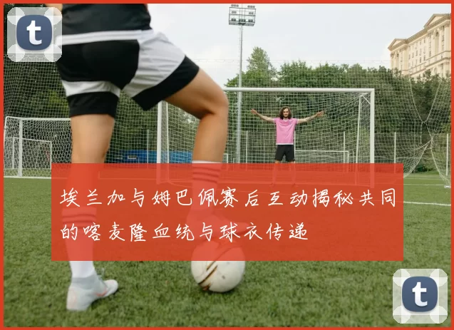 埃兰加与姆巴佩赛后互动揭秘共同的喀麦隆血统与球衣传递