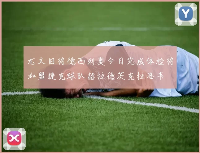尤文旧将德西利奥今日完成体检将加盟捷克球队赫拉德茨克拉洛韦
