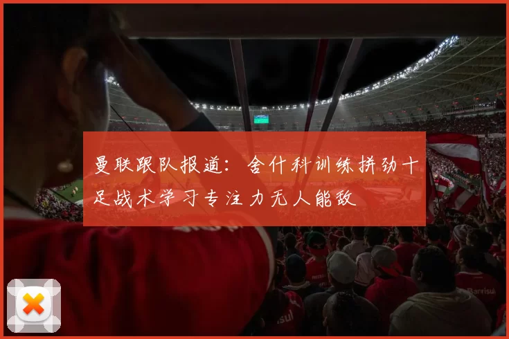 曼联跟队报道:舍什科训练拼劲十足战术学习专注力无人能敌