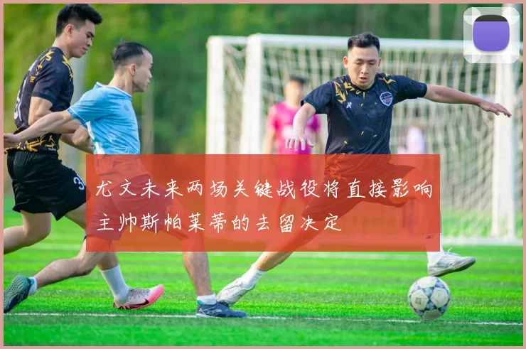 尤文未来两场关键战役将直接影响主帅斯帕莱蒂的去留决定