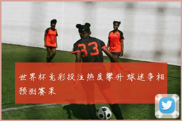 世界杯竞彩投注热度攀升 球迷争相预测赛果