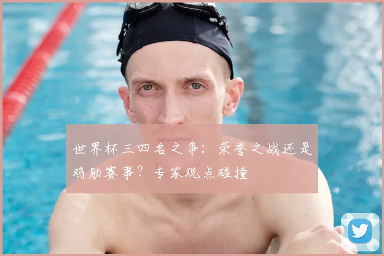 世界杯三四名之争:荣誉之战还是鸡肋赛事?专家观点碰撞