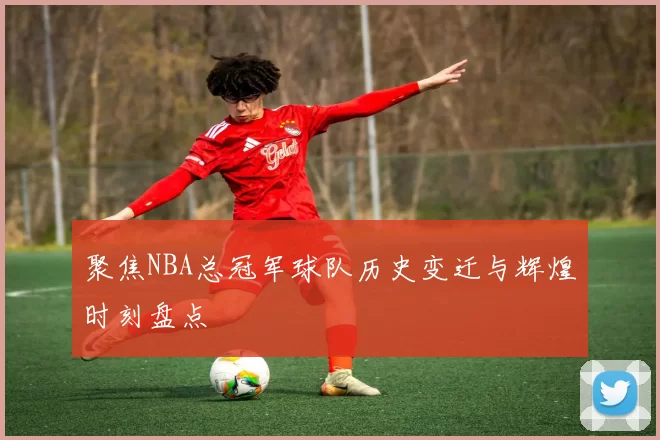 聚焦NBA总冠军球队历史变迁与辉煌时刻盘点