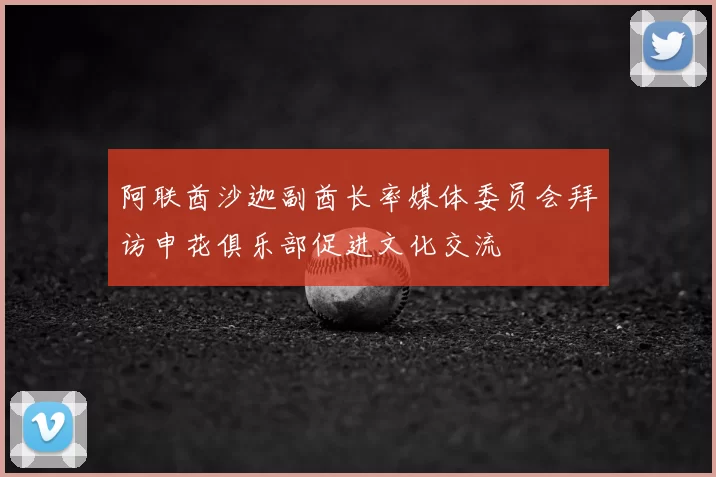 阿联酋沙迦副酋长率媒体委员会拜访申花俱乐部促进文化交流