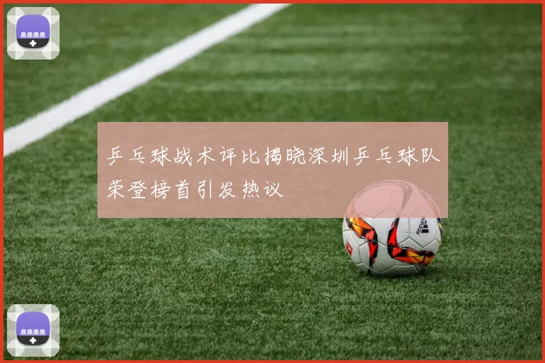 乒乓球战术评比揭晓深圳乒乓球队荣登榜首引发热议