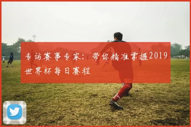 专访赛事专家:带你精准掌握2019世界杯每日赛程