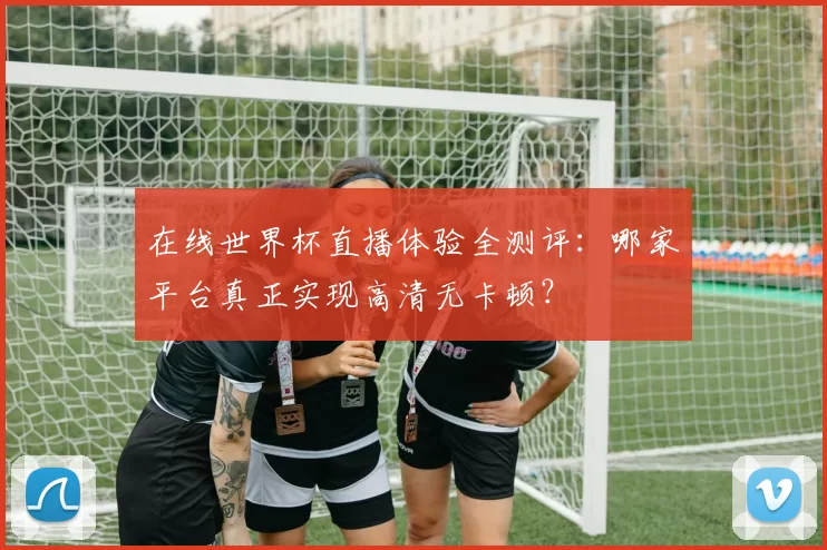 在线世界杯直播体验全测评:哪家平台真正实现高清无卡顿?