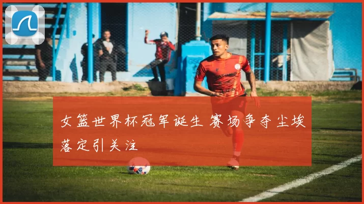 女篮世界杯冠军诞生 赛场争夺尘埃落定引关注