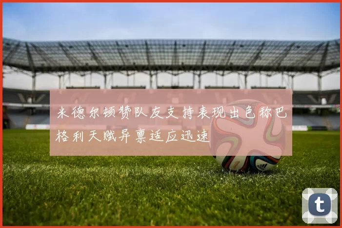 米德尔顿赞队友支持表现出色称巴格利天赋异禀适应迅速