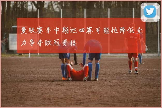 曼联赛季中期巡回赛可能性降低全力争夺欧冠资格