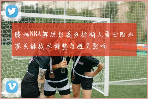 腾讯NBA解说彭磊分析湖人勇士附加赛关键战术调整与胜负影响