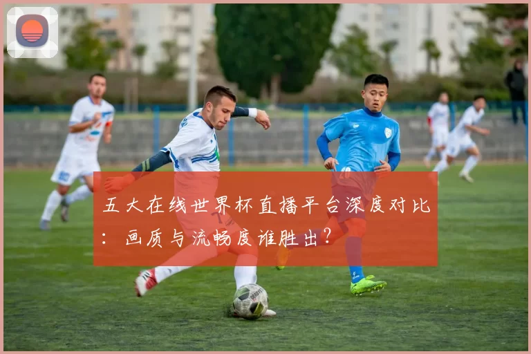 五大在线世界杯直播平台深度对比:画质与流畅度谁胜出?