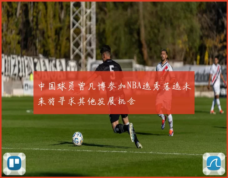 中国球员曾凡博参加NBA选秀落选未来将寻求其他发展机会