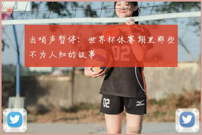 当哨声暂停:世界杯休赛期里那些不为人知的故事