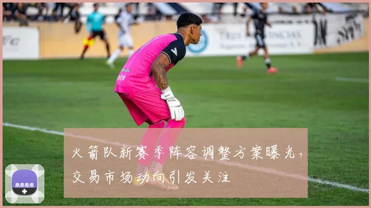 火箭队新赛季阵容调整方案曝光,交易市场动向引发关注