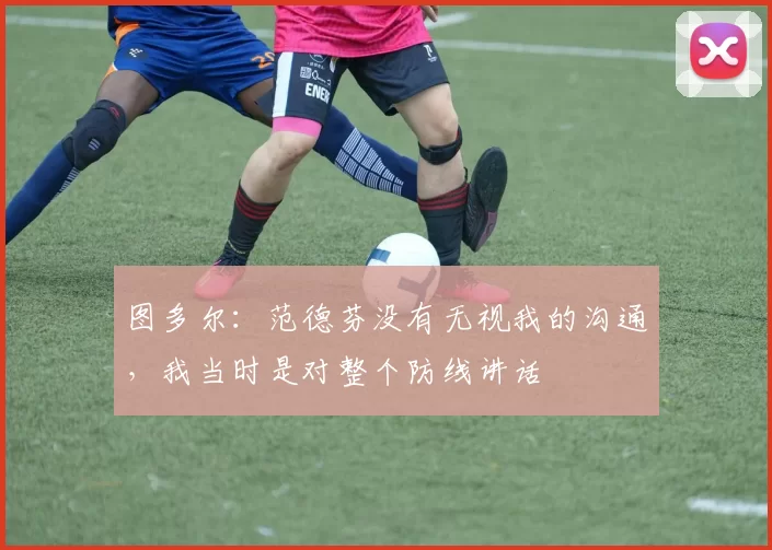 图多尔：范德芬没有无视我的沟通，我当时是对整个防线讲话