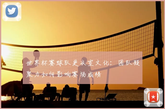 世界杯赛球队更衣室文化：团队凝聚力如何影响赛场成绩