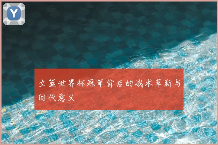 女篮世界杯冠军背后的战术革新与时代意义