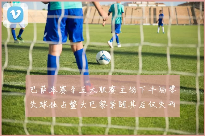 巴萨本赛季五大联赛主场下半场零失球独占鳌头巴黎紧随其后仅失两球