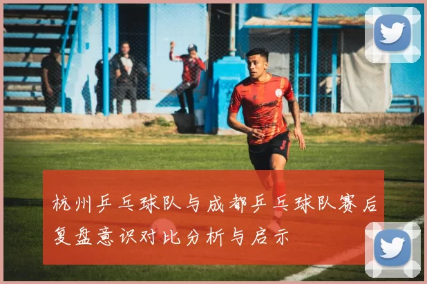 杭州乒乓球队与成都乒乓球队赛后复盘意识对比分析与启示