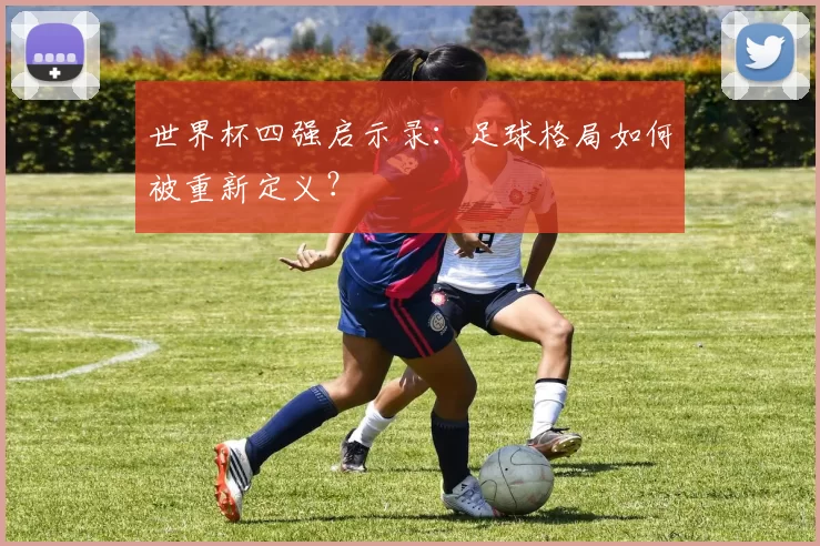 世界杯四强启示录：足球格局如何被重新定义？